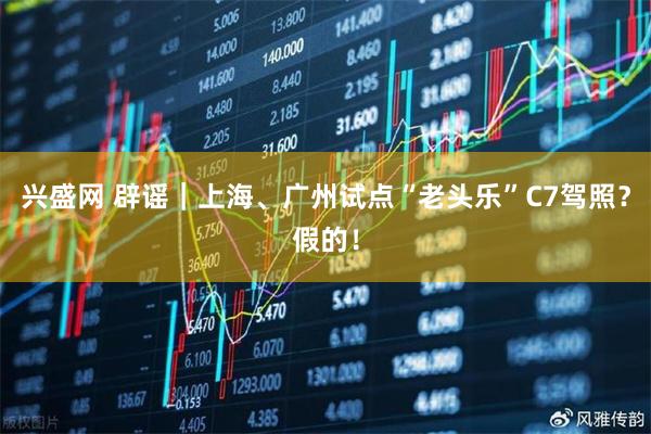兴盛网 辟谣｜上海、广州试点“老头乐”C7驾照？假的！