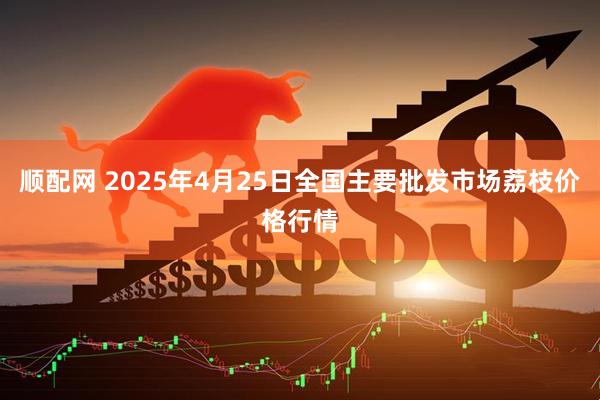 顺配网 2025年4月25日全国主要批发市场荔枝价格行情