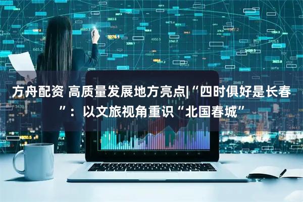 方舟配资 高质量发展地方亮点|“四时俱好是长春”：以文旅视角重识“北国春城”