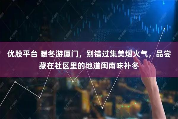 优股平台 暖冬游厦门，别错过集美烟火气，品尝藏在社区里的地道闽南味补冬