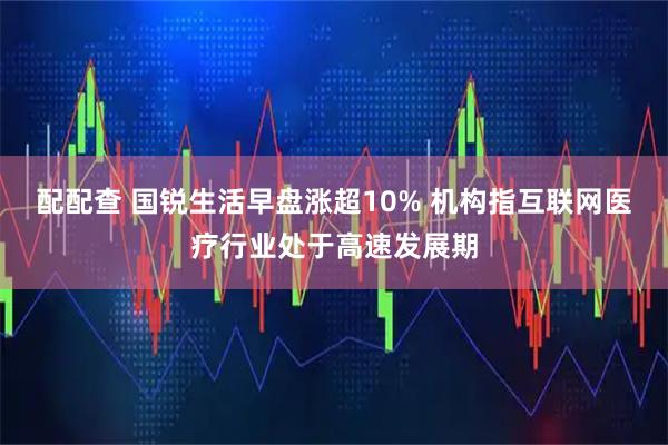 配配查 国锐生活早盘涨超10% 机构指互联网医疗行业处于高速发展期