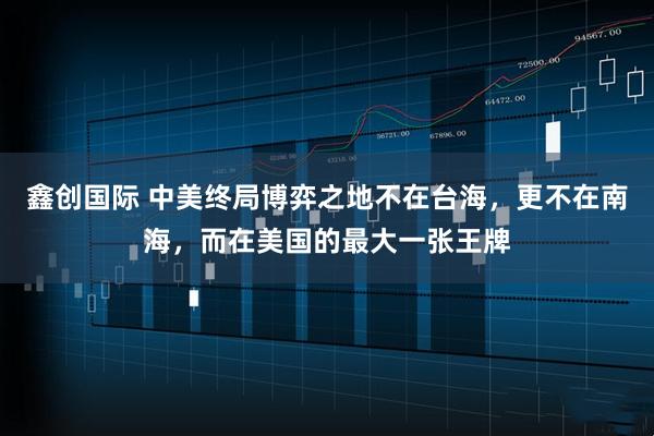 鑫创国际 中美终局博弈之地不在台海，更不在南海，而在美国的最大一张王牌
