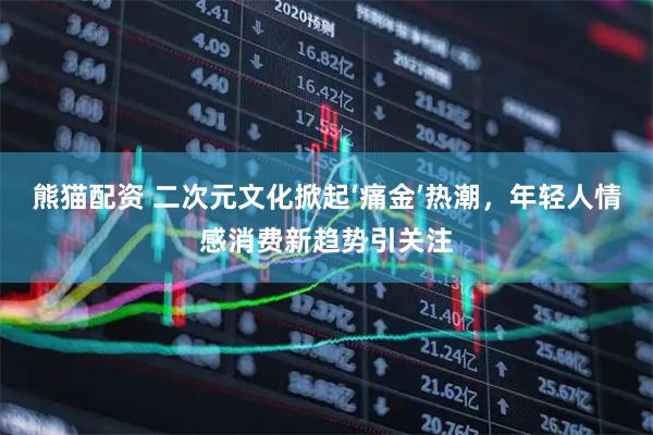 熊猫配资 二次元文化掀起‘痛金’热潮，年轻人情感消费新趋势引关注