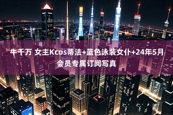牛千万 女主Kcos蒂法+蓝色泳装女仆+24年5月会员专属订阅写真
