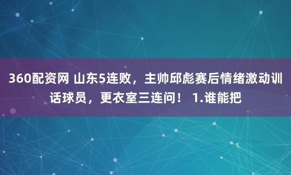 360配资网 山东5连败，主帅邱彪赛后情绪激动训话球员，更衣室三连问！ 1.谁能把
