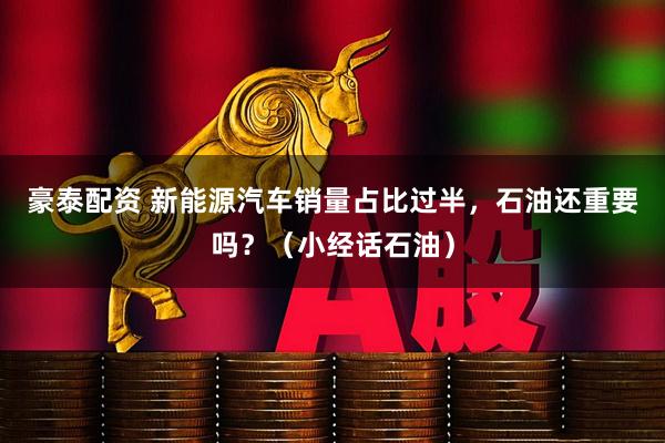 豪泰配资 新能源汽车销量占比过半，石油还重要吗？（小经话石油）