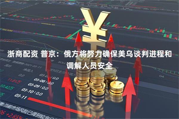 浙商配资 普京：俄方将努力确保美乌谈判进程和调解人员安全